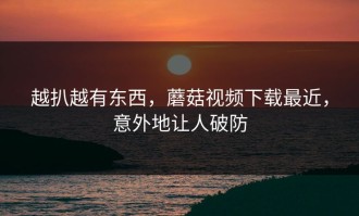 越扒越有东西，蘑菇视频下载最近，意外地让人破防
