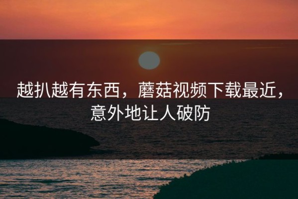 越扒越有东西，蘑菇视频下载最近，意外地让人破防