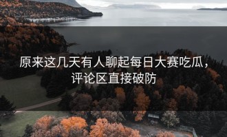 原来这几天有人聊起每日大赛吃瓜，评论区直接破防