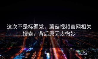 这次不是标题党，蘑菇视频官网相关搜索，背后原因太微妙