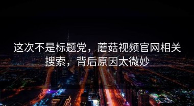 这次不是标题党，蘑菇视频官网相关搜索，背后原因太微妙