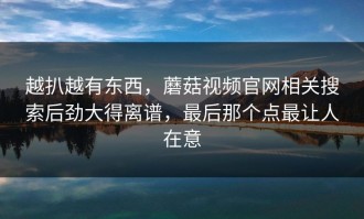 越扒越有东西，蘑菇视频官网相关搜索后劲大得离谱，最后那个点最让人在意