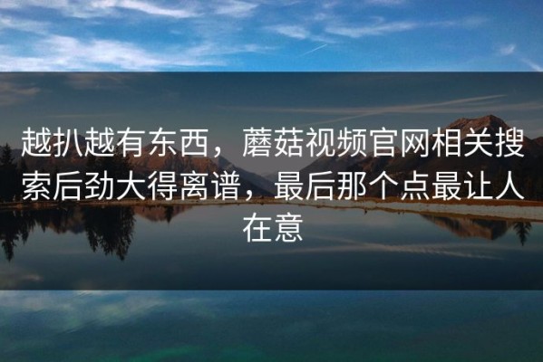 越扒越有东西，蘑菇视频官网相关搜索后劲大得离谱，最后那个点最让人在意