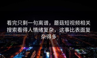 看完只剩一句离谱，蘑菇短视频相关搜索看得人情绪复杂，这事比表面复杂得多
