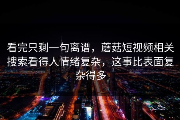 看完只剩一句离谱，蘑菇短视频相关搜索看得人情绪复杂，这事比表面复杂得多