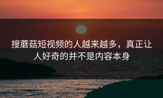 搜蘑菇短视频的人越来越多，真正让人好奇的并不是内容本身