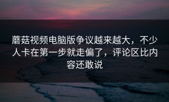 蘑菇视频电脑版争议越来越大，不少人卡在第一步就走偏了，评论区比内容还敢说