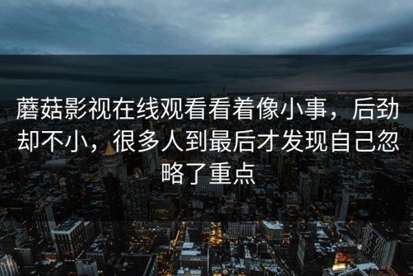 蘑菇影视在线观看看着像小事，后劲却不小，很多人到最后才发现自己忽略了重点