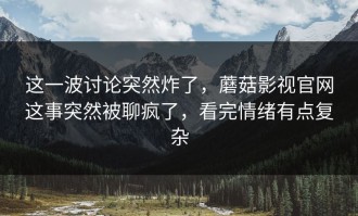 这一波讨论突然炸了，蘑菇影视官网这事突然被聊疯了，看完情绪有点复杂