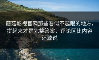 蘑菇影视官网那些看似不起眼的地方，拼起来才是完整答案，评论区比内容还敢说
