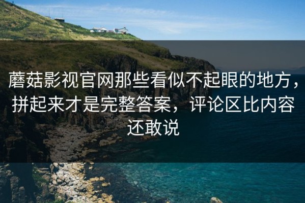 蘑菇影视官网那些看似不起眼的地方，拼起来才是完整答案，评论区比内容还敢说