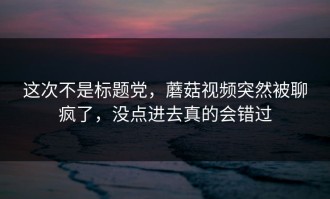 这次不是标题党，蘑菇视频突然被聊疯了，没点进去真的会错过