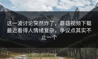 这一波讨论突然炸了，蘑菇视频下载最近看得人情绪复杂，争议点其实不止一个