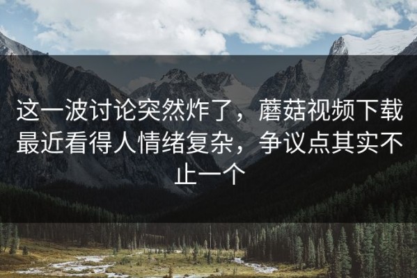 这一波讨论突然炸了，蘑菇视频下载最近看得人情绪复杂，争议点其实不止一个