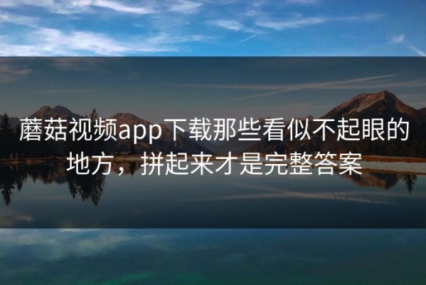 蘑菇视频app下载那些看似不起眼的地方，拼起来才是完整答案