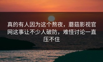 真的有人因为这个熬夜，蘑菇影视官网这事让不少人破防，难怪讨论一直压不住