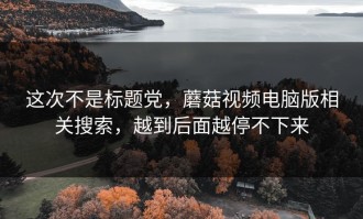 这次不是标题党，蘑菇视频电脑版相关搜索，越到后面越停不下来