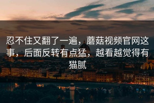 忍不住又翻了一遍，蘑菇视频官网这事，后面反转有点猛，越看越觉得有猫腻