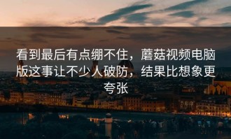 看到最后有点绷不住，蘑菇视频电脑版这事让不少人破防，结果比想象更夸张