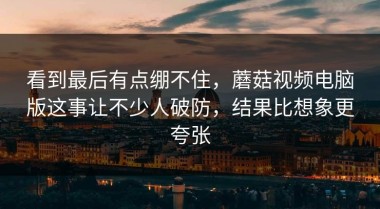 看到最后有点绷不住，蘑菇视频电脑版这事让不少人破防，结果比想象更夸张