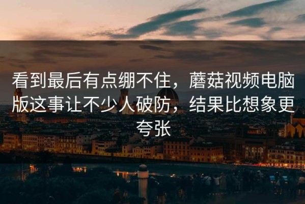 看到最后有点绷不住，蘑菇视频电脑版这事让不少人破防，结果比想象更夸张