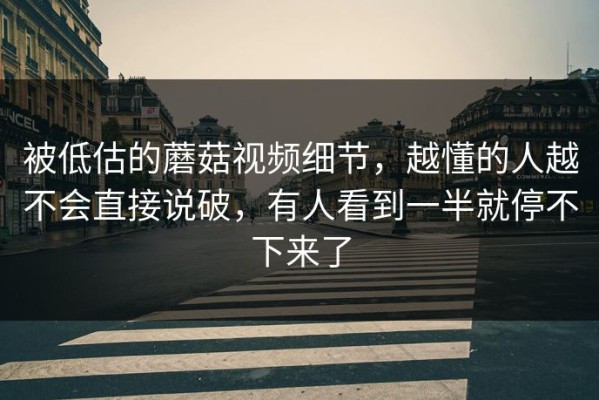 被低估的蘑菇视频细节，越懂的人越不会直接说破，有人看到一半就停不下来了