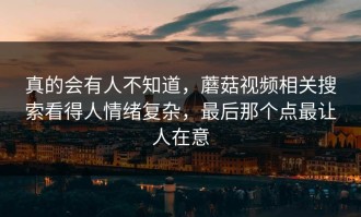 真的会有人不知道，蘑菇视频相关搜索看得人情绪复杂，最后那个点最让人在意