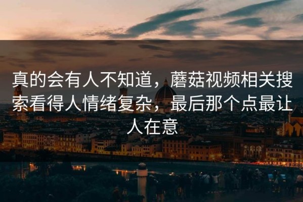 真的会有人不知道，蘑菇视频相关搜索看得人情绪复杂，最后那个点最让人在意