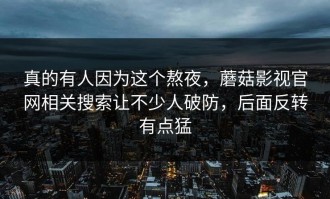 真的有人因为这个熬夜，蘑菇影视官网相关搜索让不少人破防，后面反转有点猛