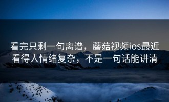 看完只剩一句离谱，蘑菇视频ios最近看得人情绪复杂，不是一句话能讲清