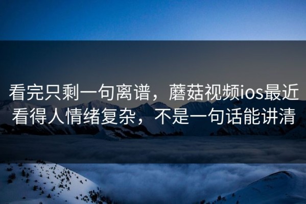 看完只剩一句离谱，蘑菇视频ios最近看得人情绪复杂，不是一句话能讲清