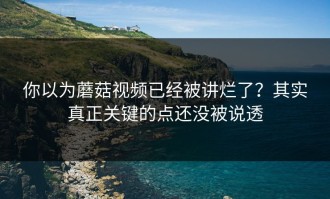 你以为蘑菇视频已经被讲烂了？其实真正关键的点还没被说透