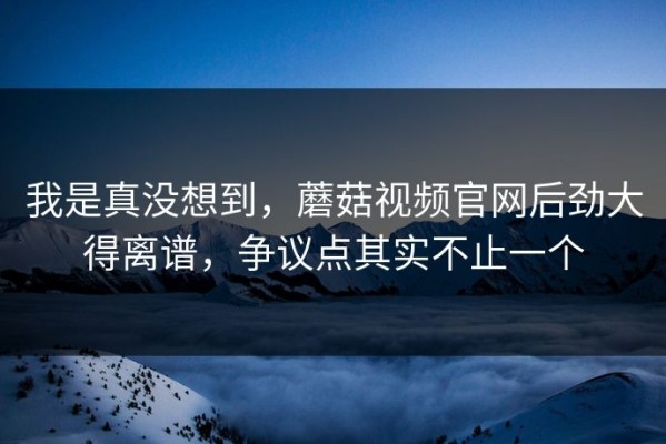 我是真没想到，蘑菇视频官网后劲大得离谱，争议点其实不止一个