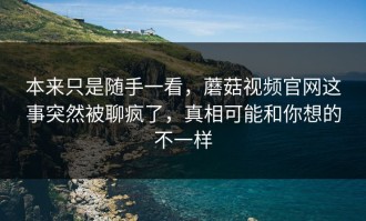 本来只是随手一看，蘑菇视频官网这事突然被聊疯了，真相可能和你想的不一样