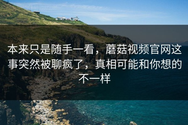 本来只是随手一看，蘑菇视频官网这事突然被聊疯了，真相可能和你想的不一样