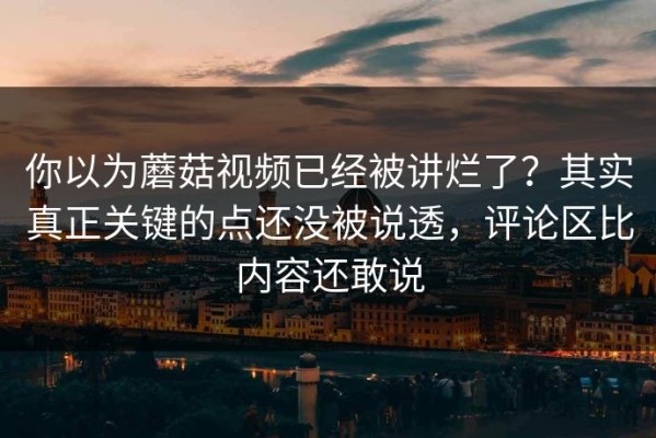 你以为蘑菇视频已经被讲烂了？其实真正关键的点还没被说透，评论区比内容还敢说