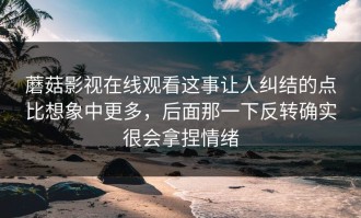 蘑菇影视在线观看这事让人纠结的点比想象中更多，后面那一下反转确实很会拿捏情绪