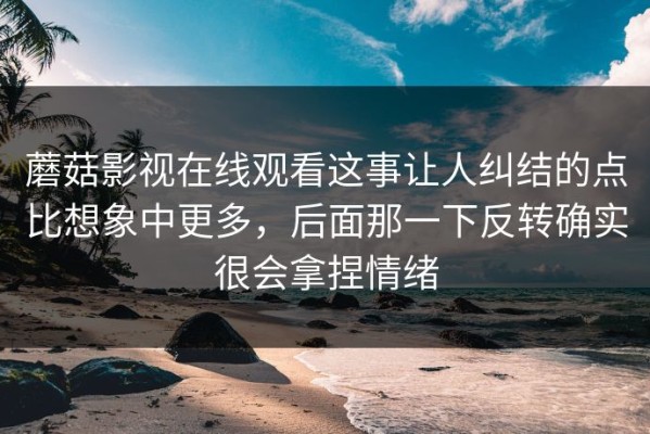 蘑菇影视在线观看这事让人纠结的点比想象中更多，后面那一下反转确实很会拿捏情绪