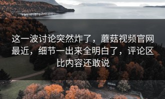 这一波讨论突然炸了，蘑菇视频官网最近，细节一出来全明白了，评论区比内容还敢说