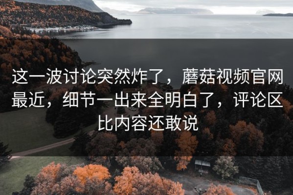 这一波讨论突然炸了，蘑菇视频官网最近，细节一出来全明白了，评论区比内容还敢说