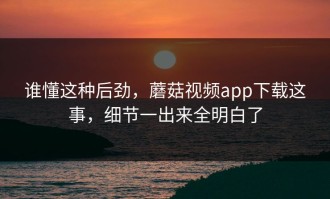 谁懂这种后劲，蘑菇视频app下载这事，细节一出来全明白了