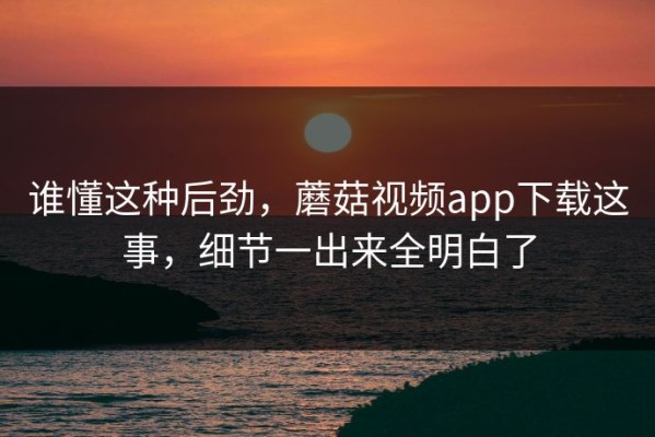 谁懂这种后劲，蘑菇视频app下载这事，细节一出来全明白了