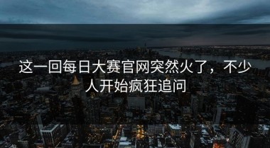 这一回每日大赛官网突然火了，不少人开始疯狂追问