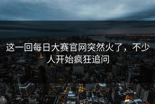 这一回每日大赛官网突然火了，不少人开始疯狂追问