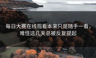 每日大赛在线观看本来只是随手一看，难怪这几天总被反复提起