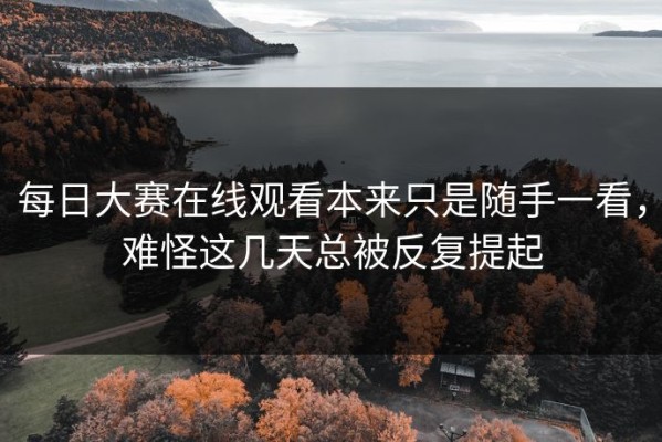每日大赛在线观看本来只是随手一看，难怪这几天总被反复提起