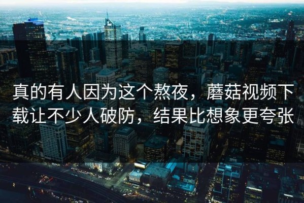 真的有人因为这个熬夜，蘑菇视频下载让不少人破防，结果比想象更夸张
