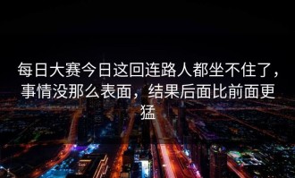 每日大赛今日这回连路人都坐不住了，事情没那么表面，结果后面比前面更猛