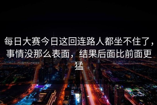 每日大赛今日这回连路人都坐不住了，事情没那么表面，结果后面比前面更猛