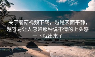 关于蘑菇视频下载，越是表面平静，越容易让人忽略那种说不清的上头感一下就出来了